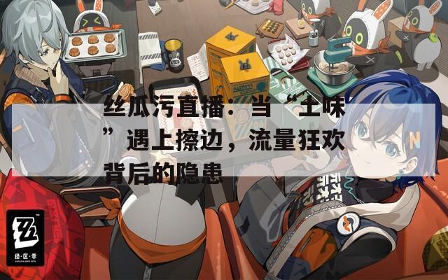 丝瓜污直播：当“土味”遇上擦边，流量狂欢背后的隐患