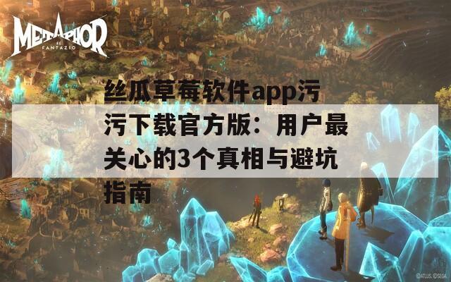 丝瓜草莓软件app污污下载官方版：用户最关心的3个真相与避坑指南