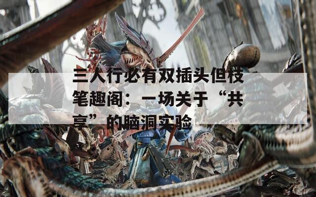 三人行必有双插头但枝笔趣阁：一场关于“共享”的脑洞实验