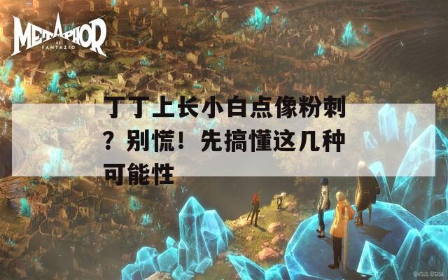 丁丁上长小白点像粉刺？别慌！先搞懂这几种可能性