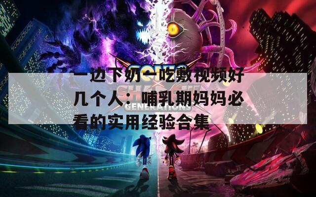 一边下奶一吃敷视频好几个人：哺乳期妈妈必看的实用经验合集