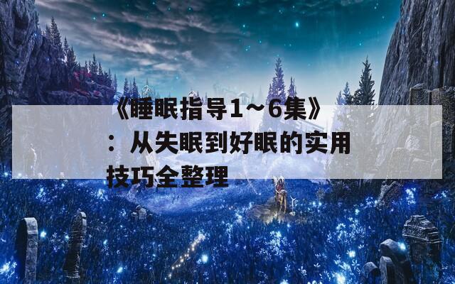 《睡眠指导1∽6集》：从失眠到好眠的实用技巧全整理