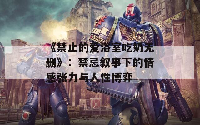 《禁止的爱浴室吃奶无删》：禁忌叙事下的情感张力与人性博弈