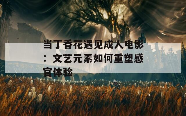 当丁香花遇见成人电影：文艺元素如何重塑感官体验