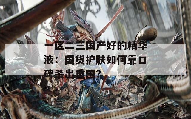 一区二三国产好的精华液：国货护肤如何靠口碑杀出重围？