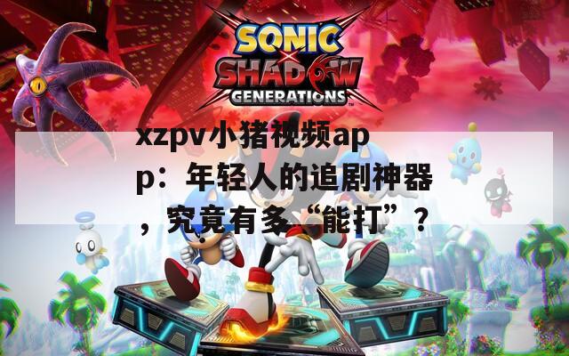 xzpv小猪视频app：年轻人的追剧神器，究竟有多“能打”？