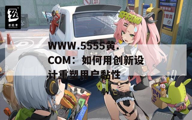 WWW.5555黄.COM：如何用创新设计重塑用户黏性