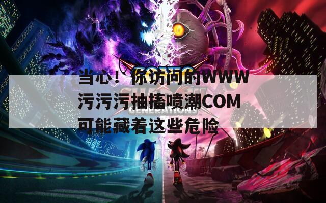 当心！你访问的WWW污污污抽搐喷潮COM可能藏着这些危险
