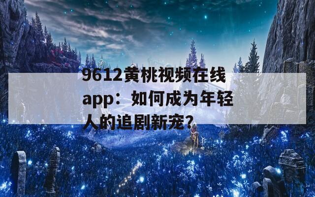 9612黄桃视频在线app：如何成为年轻人的追剧新宠？