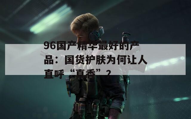 96国产精华最好的产品：国货护肤为何让人直呼“真香”？