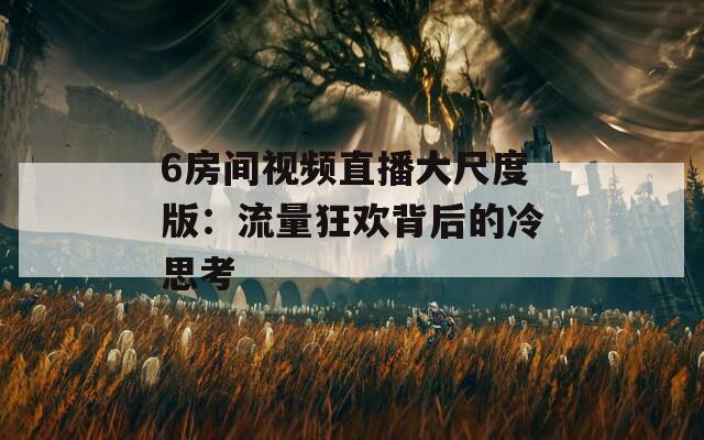 6房间视频直播大尺度版：流量狂欢背后的冷思考