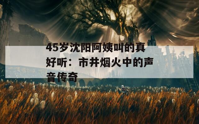 45岁沈阳阿姨叫的真好听：市井烟火中的声音传奇
