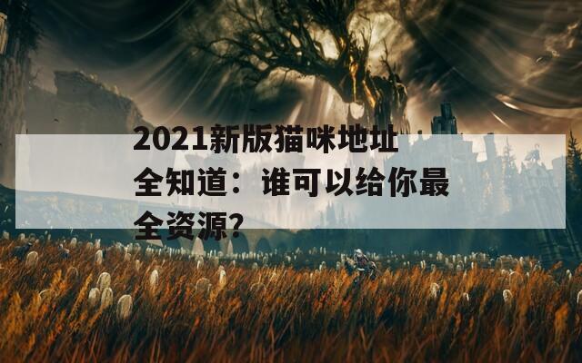 2021新版猫咪地址全知道：谁可以给你最全资源？