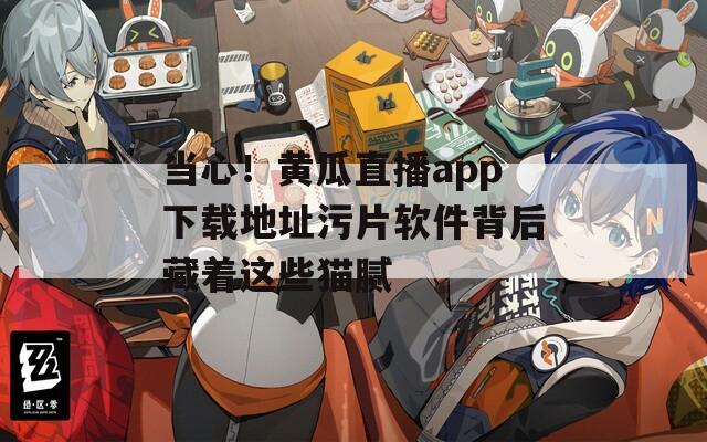 当心！黄瓜直播app下载地址污片软件背后藏着这些猫腻