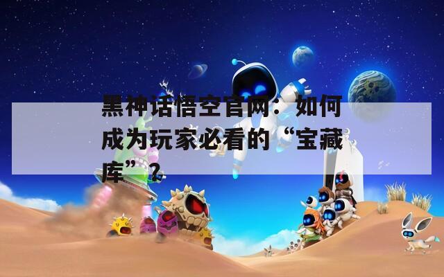 黑神话悟空官网：如何成为玩家必看的“宝藏库”？
