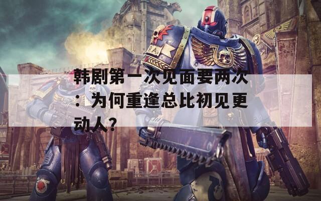 韩剧第一次见面要两次：为何重逢总比初见更动人？