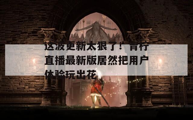 这波更新太狠了！青柠直播最新版居然把用户体验玩出花