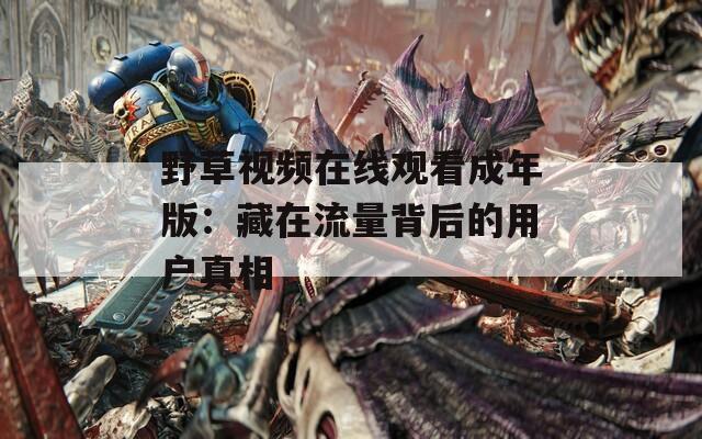 野草视频在线观看成年版：藏在流量背后的用户真相