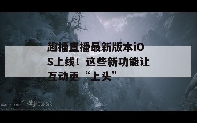 趣播直播最新版本iOS上线！这些新功能让互动更“上头”