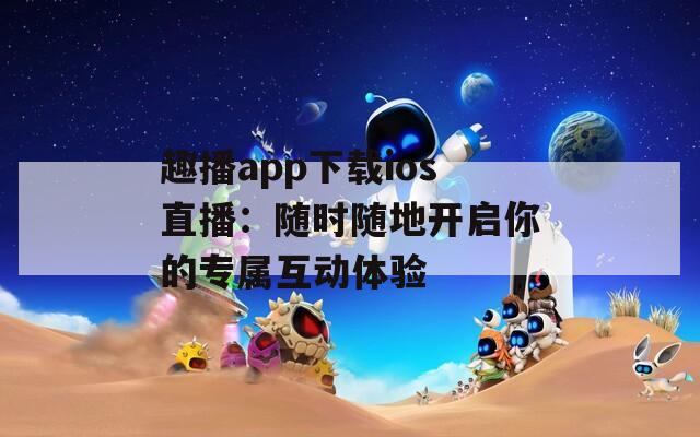 趣播app下载ios直播：随时随地开启你的专属互动体验