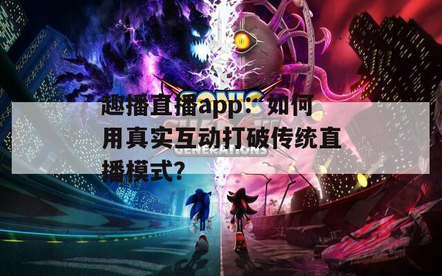 趣播直播app：如何用真实互动打破传统直播模式？