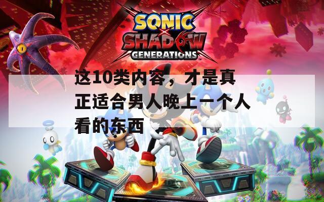这10类内容，才是真正适合男人晚上一个人看的东西