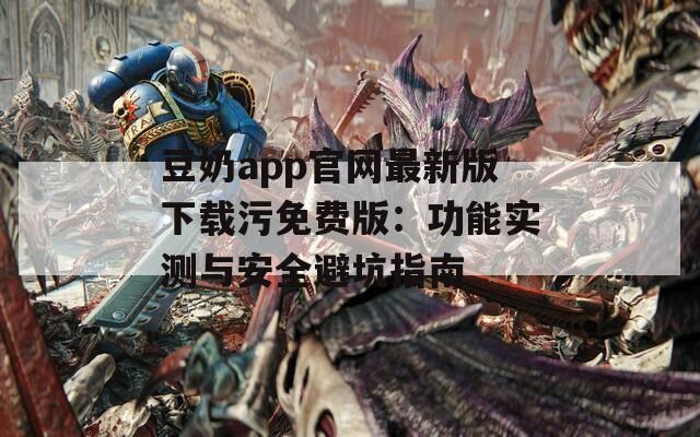 豆奶app官网最新版下载污免费版：功能实测与安全避坑指南