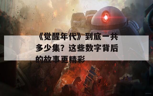 《觉醒年代》到底一共多少集？这些数字背后的故事更精彩