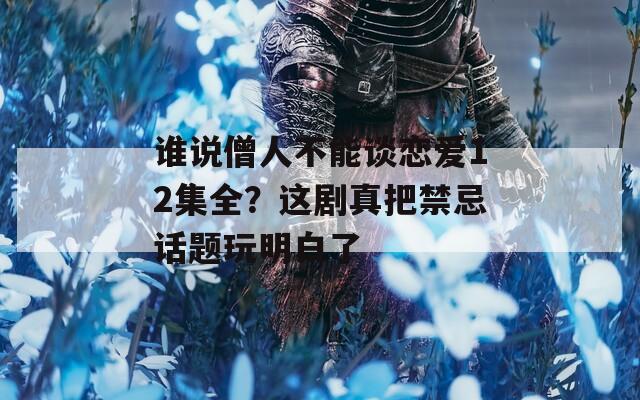 谁说僧人不能谈恋爱12集全？这剧真把禁忌话题玩明白了
