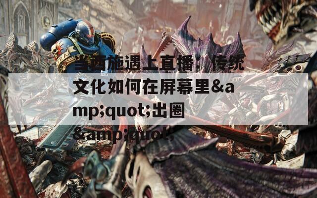 当西施遇上直播：传统文化如何在屏幕里&quot;出圈&quot;