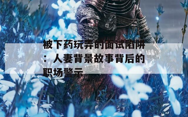 被下药玩弄的面试陷阱：人妻背景故事背后的职场警示