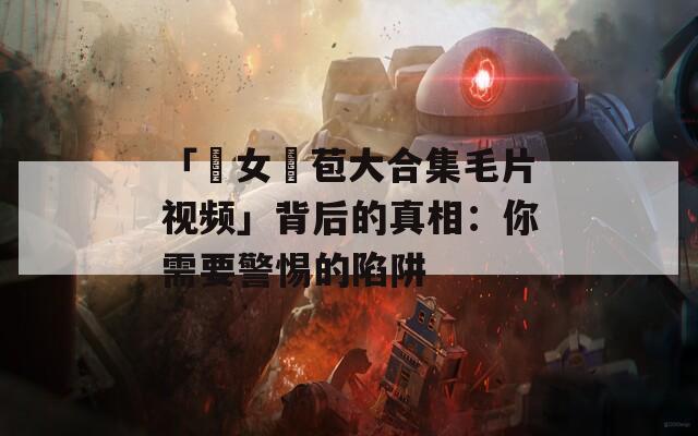 「處女開苞大合集毛片视频」背后的真相：你需要警惕的陷阱