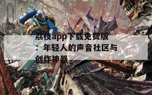 荔枝app下载免费版：年轻人的声音社区与创作神器