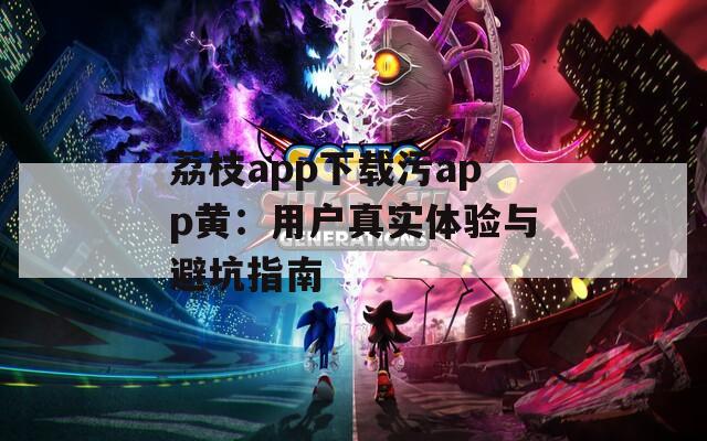 荔枝app下载污app黄：用户真实体验与避坑指南