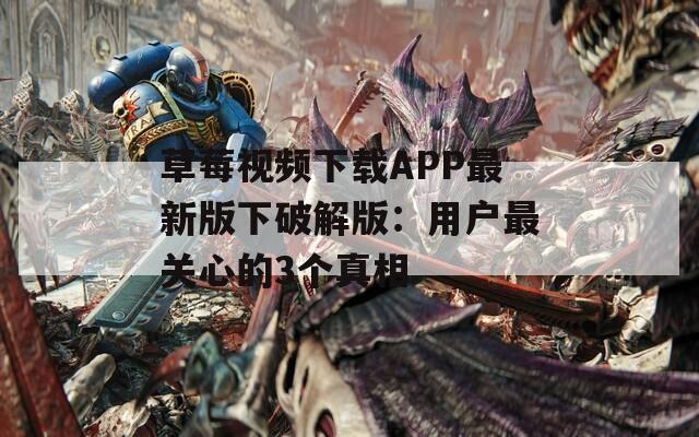草莓视频下载APP最新版下破解版：用户最关心的3个真相