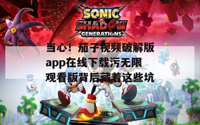 当心！茄子视频破解版app在线下载污无限观看版背后藏着这些坑
