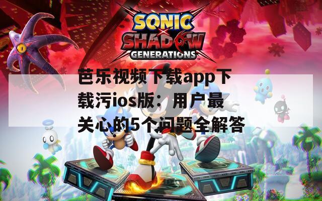 芭乐视频下载app下载污ios版：用户最关心的5个问题全解答