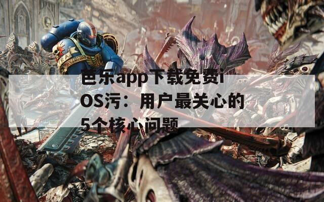 芭乐app下载免费iOS污：用户最关心的5个核心问题