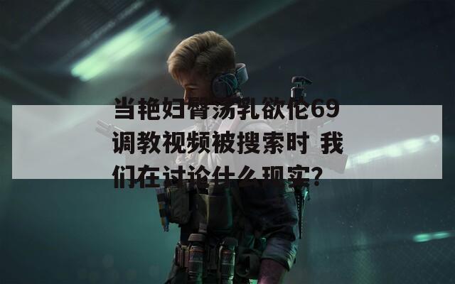 当艳妇臀荡乳欲伦69调教视频被搜索时 我们在讨论什么现实？