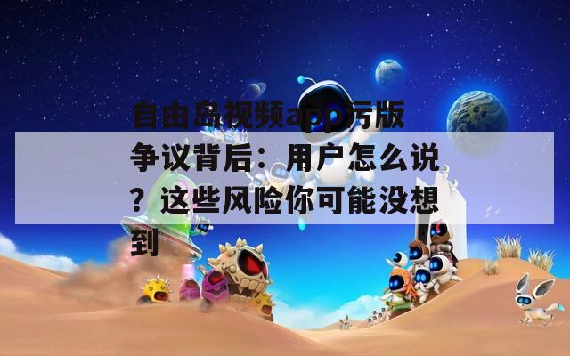 自由岛视频app污版争议背后：用户怎么说？这些风险你可能没想到