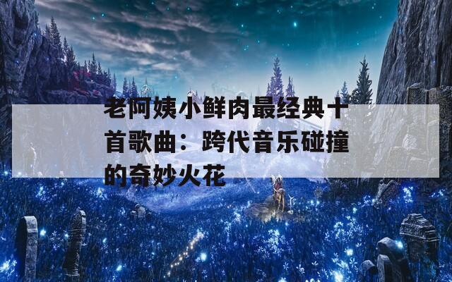 老阿姨小鲜肉最经典十首歌曲：跨代音乐碰撞的奇妙火花