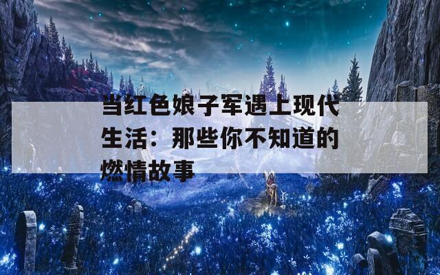 当红色娘子军遇上现代生活：那些你不知道的燃情故事