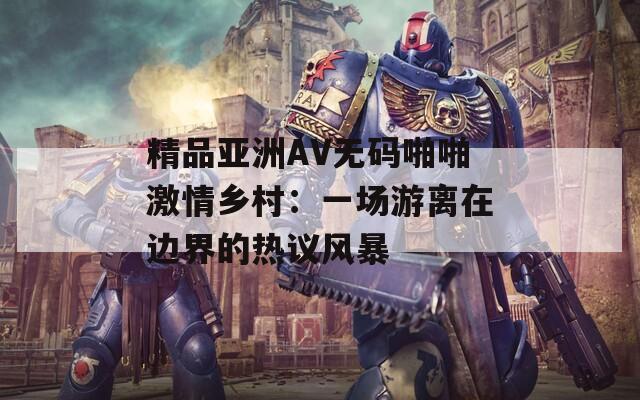 精品亚洲AV无码啪啪激情乡村：一场游离在边界的热议风暴