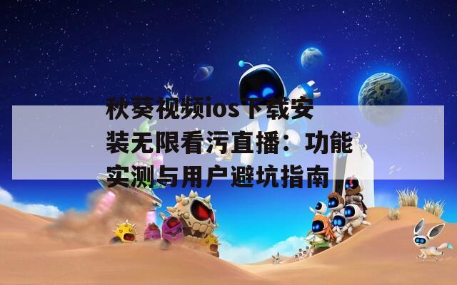秋葵视频ios下载安装无限看污直播：功能实测与用户避坑指南