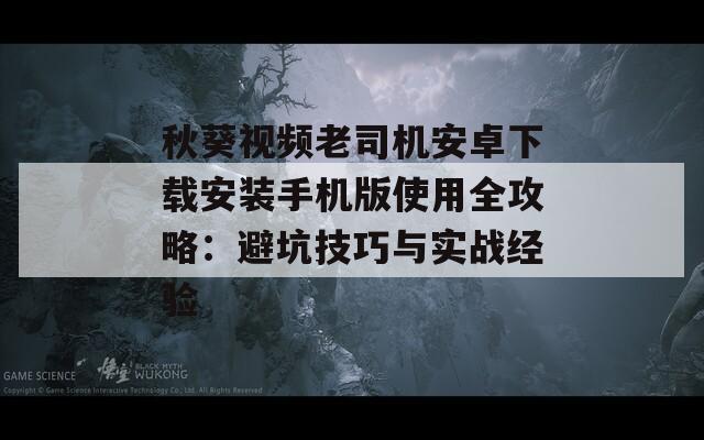 秋葵视频老司机安卓下载安装手机版使用全攻略：避坑技巧与实战经验