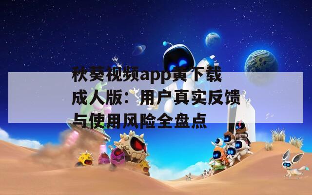 秋葵视频app黄下载成人版：用户真实反馈与使用风险全盘点