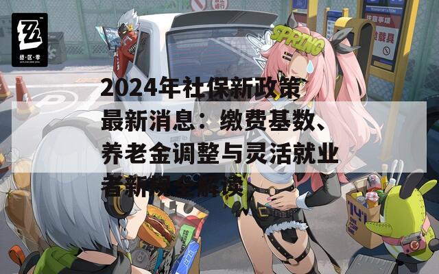 2024年社保新政策最新消息：缴费基数、养老金调整与灵活就业者新规全解读