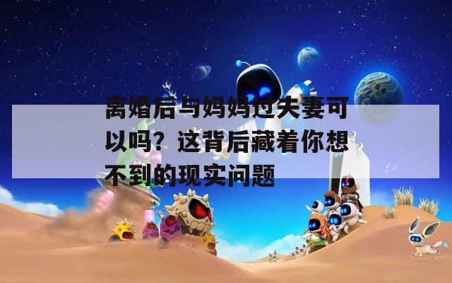 离婚后与妈妈过夫妻可以吗？这背后藏着你想不到的现实问题