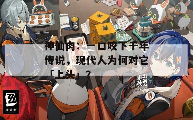 神仙肉：一口咬下千年传说，现代人为何对它「上头」？