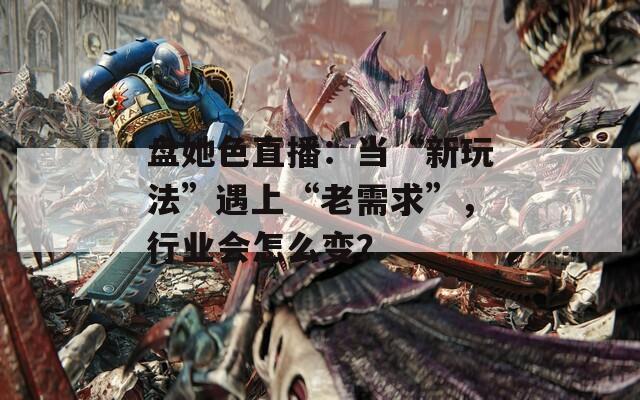 盘她色直播：当“新玩法”遇上“老需求”，行业会怎么变？